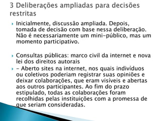    Inicialmente, discussão ampliada. Depois,
    tomada de decisão com base nessa deliberação.
    Não é necessariamente um mini-público, mas um
    momento participativo.

   Consultas públicas: marco civil da internet e nova
    lei dos direitos autorais
   - Aberto sites na internet, nos quais indivíduos
    ou coletivos poderiam registrar suas opiniões e
    deixar colaborações, que eram visíveis e abertas
    aos outros participantes. Ao fim do prazo
    estipulado, todas as colaborações foram
    recolhidas pelas instituições com a promessa de
    que seriam consideradas.
 