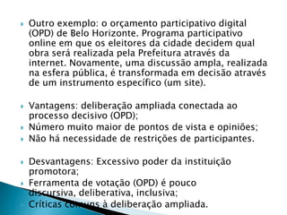    Outro exemplo: o orçamento participativo digital
    (OPD) de Belo Horizonte. Programa participativo
    online em que os eleitores da cidade decidem qual
    obra será realizada pela Prefeitura através da
    internet. Novamente, uma discussão ampla, realizada
    na esfera pública, é transformada em decisão através
    de um instrumento específico (um site).

   Vantagens: deliberação ampliada conectada ao
    processo decisivo (OPD);
   Número muito maior de pontos de vista e opiniões;
   Não há necessidade de restrições de participantes.

   Desvantagens: Excessivo poder da instituição
    promotora;
   Ferramenta de votação (OPD) é pouco
    discursiva, deliberativa, inclusiva;
   Críticas comuns à deliberação ampliada.
 