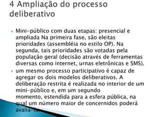    Mini-público com duas etapas: presencial e
    ampliada Na primeira fase, são eleitas
    prioridades (assembléia no estilo OP). Na
    segunda, tais prioridades são votadas pela
    população geral (decisão através de ferramentas
    diversas como internet, urnas eletrônicas e SMS).
   um mesmo processo participativo é capaz de
    agregar os dois modelos deliberativos. A
    deliberação restrita é realizada no interior de um
    mini-público e, em um segundo
    momento, estendida para a esfera pública, na
    qual um número maior de concernidos poderá
    avaliá-la.
 