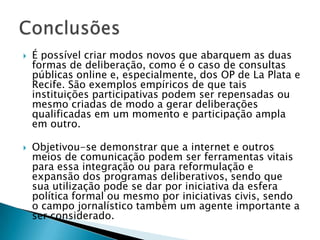    É possível criar modos novos que abarquem as duas
    formas de deliberação, como é o caso de consultas
    públicas online e, especialmente, dos OP de La Plata e
    Recife. São exemplos empíricos de que tais
    instituições participativas podem ser repensadas ou
    mesmo criadas de modo a gerar deliberações
    qualificadas em um momento e participação ampla
    em outro.

   Objetivou-se demonstrar que a internet e outros
    meios de comunicação podem ser ferramentas vitais
    para essa integração ou para reformulação e
    expansão dos programas deliberativos, sendo que
    sua utilização pode se dar por iniciativa da esfera
    política formal ou mesmo por iniciativas civis, sendo
    o campo jornalístico também um agente importante a
    ser considerado.
 
