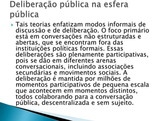    Tais teorias enfatizam modos informais de
    discussão e de deliberação. O foco primário
    está em conversações não estruturadas e
    abertas, que se encontram fora das
    instituições políticas formais. Essas
    deliberações são plenamente participativas,
    pois se dão em diferentes arenas
    conversacionais, incluindo associações
    secundárias e movimentos sociais. A
    deliberação é mantida por milhões de
    momentos participativos de pequena escala
    que acontecem em momentos distintos,
    todos colaborando para a conversação
    pública, descentralizada e sem sujeito.
 