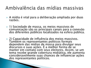    A mídia é vital para a deliberação ampliada por duas
    razões.

   1) Sociedade de massa, os meios massivos de
    comunicação são os principais canais para a conexão
    dos diferentes públicos localizados na esfera pública.

   2) Capacidade de influência dos meios massivos.
    Também os representantes políticos formais
    dependem das mídias de massa para divulgar seus
    discursos e suas ações. É a melhor forma de se
    manter em contato com seus eleitores. Assim, se um
    tema recebe grande cobertura midiática, ele aumenta
    consideravelmente suas chances de influenciar ações
    dos representantes políticos.
 
