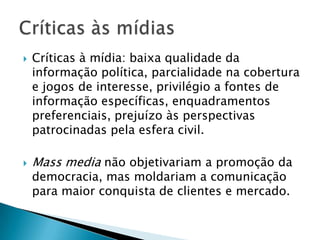    Críticas à mídia: baixa qualidade da
    informação política, parcialidade na cobertura
    e jogos de interesse, privilégio a fontes de
    informação específicas, enquadramentos
    preferenciais, prejuízo às perspectivas
    patrocinadas pela esfera civil.

   Mass media não objetivariam a promoção da
    democracia, mas moldariam a comunicação
    para maior conquista de clientes e mercado.
 