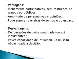    Vantagens:
   Plenamente participativos, sem restrições de
    grupos ou públicos;
   Amplitude de perspectivas e opiniões;
   Pode superar barreiras do tempo e do espaço;

   Desvantagens:
   Deliberações de baixa qualidade (ou até
    inexistentes);
   Pouca capacidade de influência. Discussão
    não é ligada à decisão;
 