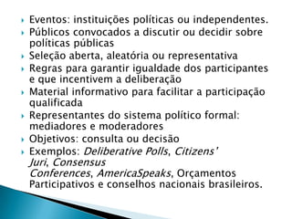    Eventos: instituições políticas ou independentes.
   Públicos convocados a discutir ou decidir sobre
    políticas públicas
   Seleção aberta, aleatória ou representativa
   Regras para garantir igualdade dos participantes
    e que incentivem a deliberação
   Material informativo para facilitar a participação
    qualificada
   Representantes do sistema político formal:
    mediadores e moderadores
   Objetivos: consulta ou decisão
   Exemplos: Deliberative Polls, Citizens’
    Juri, Consensus
    Conferences, AmericaSpeaks, Orçamentos
    Participativos e conselhos nacionais brasileiros.
 