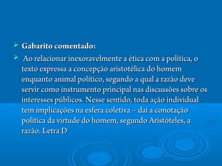  Gabarito comentado:Gabarito comentado:
   Ao relacionar inexoravelmente a ética com a política, oAo relacionar inexoravelmente a ética com a política, o
texto expressa a concepção aristotélica do homemtexto expressa a concepção aristotélica do homem
enquanto animal político, segundo a qual a razão deveenquanto animal político, segundo a qual a razão deve
servir como instrumento principal nas discussões sobre osservir como instrumento principal nas discussões sobre os
interesses públicos. Nesse sentido, toda ação individualinteresses públicos. Nesse sentido, toda ação individual
tem implicações na esfera coletiva – daí a conotaçãotem implicações na esfera coletiva – daí a conotação
política da virtude do homem, segundo Aristóteles, apolítica da virtude do homem, segundo Aristóteles, a
razão. Letra Drazão. Letra D
 