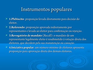 Instrumentos popularesInstrumentos populares
 1.Plebiscito1.Plebiscito: proposiç: proposiçãão levada diretamente para deciso levada diretamente para decisãoão dodo
eleitor.eleitor.
 2.Referendo2.Referendo: proposiç: proposiçãão aprovada indiretamente poro aprovada indiretamente por
representantes e levada ao eleitor para confirmaçrepresentantes e levada ao eleitor para confirmaçãão ou rejeiço ou rejeiçãão.o.
 3.Revogat3.Revogatóriório de mandatoo de mandato (Recall): o mandato de um(Recall): o mandato de um
representante legalmente eleitorepresentante legalmente eleito éé resubmetidoresubmetido àà votaçvotaçãão direta doso direta dos
eleitores, que decidem pela sua manutençeleitores, que decidem pela sua manutençãão ou cassaço ou cassaçãão.o.
 4.Iniciativa popular4.Iniciativa popular: um n: um númeúmero mro mínínimo de eleitores apresentaimo de eleitores apresenta
proposiçproposiçãão para aprovaço para aprovaçãão direta dos demais eleitores.o direta dos demais eleitores.
 