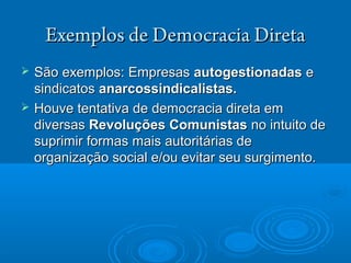 Exemplos de Democracia DiretaExemplos de Democracia Direta
 SSão exemplos:ão exemplos: EmpresasEmpresas autogestionadasautogestionadas ee
sindicatossindicatos anarcossindicalistas.anarcossindicalistas.
 Houve tentativa de democracia direta emHouve tentativa de democracia direta em
diversasdiversas RevoluçRevoluçõões Comunistases Comunistas no intuito deno intuito de
suprimir formas mais autoritsuprimir formas mais autoritárárias deias de
organizaçorganizaçãão social e/ou evitar seu surgimento.o social e/ou evitar seu surgimento.
 