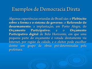 Exemplos de Democracia DiretaExemplos de Democracia Direta
Algumas experiAlgumas experiênências oriundas do Brasil scias oriundas do Brasil são:ão: oo PlebiscitoPlebiscito
sobre a forma e o sistema de governosobre a forma e o sistema de governo;; oo Referendo doReferendo do
desarmamentodesarmamento; a implantaç; a implantaçãão, em Porto Alegre, doo, em Porto Alegre, do
Orçamento ParticipativoOrçamento Participativo; e o; e o OrçamentoOrçamento
Participativo digitalParticipativo digital de Belo Horizonte, em que umade Belo Horizonte, em que uma
pequena parte do orçamentopequena parte do orçamento éé votada diretamente viavotada diretamente via
Internet, por regiInternet, por regiãoão da cidade, e o eleitor pode escolherda cidade, e o eleitor pode escolher
dentre um grupo de obras prdentre um grupo de obras préé-determinadas pela-determinadas pela
prefeitura.prefeitura.
 