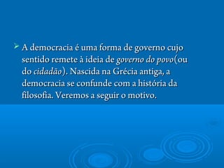  A democracia é uma forma de governo cujoA democracia é uma forma de governo cujo
sentido remete à ideia de sentido remete à ideia de governo do povogoverno do povo(ou(ou
do do cidadãocidadão). Nascida na Grécia antiga, a). Nascida na Grécia antiga, a
democracia se confunde com a história dademocracia se confunde com a história da
filosofia. Veremos a seguir o motivo.filosofia. Veremos a seguir o motivo.
 