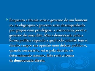  Enquanto a tirania seria o governo de um homemEnquanto a tirania seria o governo de um homem
só, na oligarquia o governo seria desempenhadosó, na oligarquia o governo seria desempenhado
por grupos com privilégios; a aristocracia prevê opor grupos com privilégios; a aristocracia prevê o
governo de uma elite. Mas a democracia seria agoverno de uma elite. Mas a democracia seria a
forma política segundo a qual todo cidadão tem oforma política segundo a qual todo cidadão tem o
direito a expor sua opinião num debate público e,direito a expor sua opinião num debate público e,
quando necessário, votar pela decisão dequando necessário, votar pela decisão de
determinando assunto. Esta seria a formadeterminando assunto. Esta seria a forma
da da democracia diretademocracia direta. . 
 