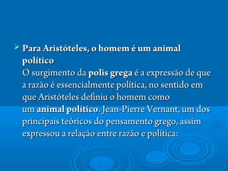  Para Aristóteles, o homem é um animalPara Aristóteles, o homem é um animal
políticopolítico
O surgimento da O surgimento da polis grega polis grega é a expressão de queé a expressão de que
a razão é essencialmente política, no sentido ema razão é essencialmente política, no sentido em
que Aristóteles definiu o homem comoque Aristóteles definiu o homem como
um um animal políticoanimal político. Jean-Pierre Vernant, um dos. Jean-Pierre Vernant, um dos
principais teóricos do pensamento grego, assimprincipais teóricos do pensamento grego, assim
expressou a relação entre razão e política: expressou a relação entre razão e política: 
 