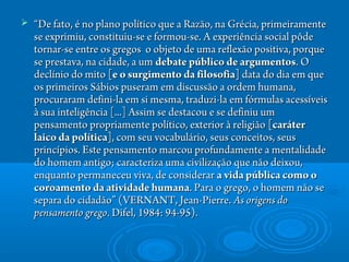  ““De fato, é no plano político que a Razão, na Grécia, primeiramenteDe fato, é no plano político que a Razão, na Grécia, primeiramente
se exprimiu, constituiu-se e formou-se. A experiência social pôdese exprimiu, constituiu-se e formou-se. A experiência social pôde
tornar-se entre os gregos  o objeto de uma reflexão positiva, porquetornar-se entre os gregos  o objeto de uma reflexão positiva, porque
se prestava, na cidade, a um se prestava, na cidade, a um debate público de argumentosdebate público de argumentos. O. O
declínio do mito declínio do mito [e o surgimento da filosofia][e o surgimento da filosofia] data do dia em que data do dia em que
os primeiros Sábios puseram em discussão a ordem humana,os primeiros Sábios puseram em discussão a ordem humana,
procuraram defini-la em si mesma, traduzi-la em fórmulas acessíveisprocuraram defini-la em si mesma, traduzi-la em fórmulas acessíveis
à sua inteligência [...] Assim se destacou e se definiu umà sua inteligência [...] Assim se destacou e se definiu um
pensamento propriamente político, exterior à religião pensamento propriamente político, exterior à religião [caráter[caráter
laico da política]laico da política], com seu vocabulário, seus conceitos, seus, com seu vocabulário, seus conceitos, seus
princípios. Este pensamento marcou profundamente a mentalidadeprincípios. Este pensamento marcou profundamente a mentalidade
do homem antigo; caracteriza uma civilização que não deixou,do homem antigo; caracteriza uma civilização que não deixou,
enquanto permaneceu viva, de considerar enquanto permaneceu viva, de considerar a vida pública como oa vida pública como o
coroamento da atividade humanacoroamento da atividade humana. Para o grego, o homem não se. Para o grego, o homem não se
separa do cidadão” (VERNANT, Jean-Pierre. separa do cidadão” (VERNANT, Jean-Pierre. As origens doAs origens do
pensamento gregopensamento grego. Difel, 1984: 94-95).. Difel, 1984: 94-95).
 