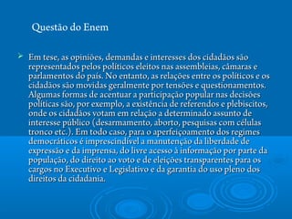  Em tese, as opiniões, demandas e interesses dos cidadãos sãoEm tese, as opiniões, demandas e interesses dos cidadãos são
representados pelos políticos eleitos nas assembleias, câmaras erepresentados pelos políticos eleitos nas assembleias, câmaras e
parlamentos do país. No entanto, as relações entre os políticos e osparlamentos do país. No entanto, as relações entre os políticos e os
cidadãos são movidas geralmente por tensões e questionamentos.cidadãos são movidas geralmente por tensões e questionamentos.
Algumas formas de acentuar a participação popular nas decisõesAlgumas formas de acentuar a participação popular nas decisões
políticas são, por exemplo, a existência de referendos e plebiscitos,políticas são, por exemplo, a existência de referendos e plebiscitos,
onde os cidadãos votam em relação a determinado assunto deonde os cidadãos votam em relação a determinado assunto de
interesse público (desarmamento, aborto, pesquisas com célulasinteresse público (desarmamento, aborto, pesquisas com células
tronco etc.). Em todo caso, para o aperfeiçoamento dos regimestronco etc.). Em todo caso, para o aperfeiçoamento dos regimes
democráticos é imprescindível a manutenção da liberdade dedemocráticos é imprescindível a manutenção da liberdade de
expressão e da imprensa, do livre acesso à informação por parte daexpressão e da imprensa, do livre acesso à informação por parte da
população, do direito ao voto e de eleições transparentes para ospopulação, do direito ao voto e de eleições transparentes para os
cargos no Executivo e Legislativo e da garantia do uso pleno doscargos no Executivo e Legislativo e da garantia do uso pleno dos
direitos da cidadania.direitos da cidadania.
Questão do Enem
 