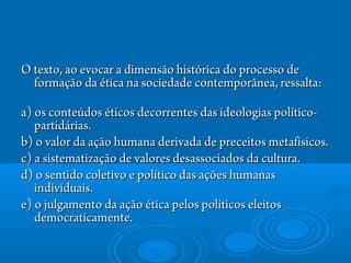 O texto, ao evocar a dimensão histórica do processo deO texto, ao evocar a dimensão histórica do processo de
formação da ética na sociedade contemporânea, ressalta: formação da ética na sociedade contemporânea, ressalta: 
a) os conteúdos éticos decorrentes das ideologias político-a) os conteúdos éticos decorrentes das ideologias político-
partidárias.partidárias.
b) o valor da ação humana derivada de preceitos metafísicos.b) o valor da ação humana derivada de preceitos metafísicos.
c) a sistematização de valores desassociados da cultura.c) a sistematização de valores desassociados da cultura.
d) o sentido coletivo e político das ações humanasd) o sentido coletivo e político das ações humanas
individuais.individuais.
e) o julgamento da ação ética pelos políticos eleitose) o julgamento da ação ética pelos políticos eleitos
democraticamente.democraticamente.
 