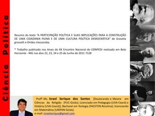 CiênciaPolítica
Profº Ms. Israel Serique dos Santos [Doutorando e Mestre em
Ciências da Religião (PUC-Goiás); Licenciado em Pedagogia (UVA-Ceará) e
História (UVA-Ceará)]; Bacharel em Teologia (FACETEN-Roraima); licenciando
em Matemática (UNIFAN-Goiás).
e-mail: israelserique@gmail.com
Resumo do texto “A PARTICIPAÇÃO POLÍTICA E SUAS IMPLICAÇÕES PARA A CONSTRUÇÃO
DE UMA CIDADANIA PLENA E DE UMA CULTURA POLÍTICA DEMOCRÁTICA” de Grasiela
grosselli e Orides mezzaroba.
* Trabalho publicado nos Anais do XX Encontro Nacional do CONPEDI realizado em Belo
Horizonte - MG nos dias 22, 23, 24 e 25 de Junho de 2011 7128
 
