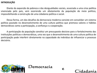INTRODUÇÃO
Diante da expansão da pobreza e das desigualdades sociais, associada a uma crise política
vivenciada pelo país, vem ocorrendo um afastamento da população do meio político,
impossibilitando a construção de uma cidadania política e social.
Dessa forma, um dos desafios da democracia moderna consiste em consolidar um sistema
político pautado no desenvolvimento de uma cultura política que promova valores e hábitos
democráticos como a participação, a confiança e a cooperação.
A participação da população constitui um pressuposto decisivo para o fortalecimento das
instituições políticas e democráticas, uma vez que o desenvolvimento de uma cultura política de
participação pode interferir diretamente na capacidade do indivíduo de influenciar o processo
decisório.
 