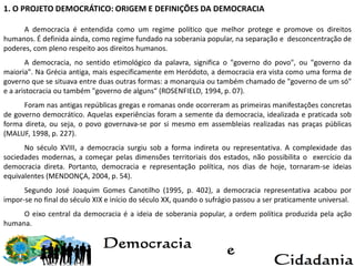 1. O PROJETO DEMOCRÁTICO: ORIGEM E DEFINIÇÕES DA DEMOCRACIA
A democracia é entendida como um regime político que melhor protege e promove os direitos
humanos. É definida ainda, como regime fundado na soberania popular, na separação e desconcentração de
poderes, com pleno respeito aos direitos humanos.
A democracia, no sentido etimológico da palavra, significa o "governo do povo", ou "governo da
maioria". Na Grécia antiga, mais especificamente em Heródoto, a democracia era vista como uma forma de
governo que se situava entre duas outras formas: a monarquia ou também chamado de "governo de um só"
e a aristocracia ou também "governo de alguns“ (ROSENFIELD, 1994, p. 07).
Foram nas antigas repúblicas gregas e romanas onde ocorreram as primeiras manifestações concretas
de governo democrático. Aquelas experiências foram a semente da democracia, idealizada e praticada sob
forma direta, ou seja, o povo governava-se por si mesmo em assembleias realizadas nas praças públicas
(MALUF, 1998, p. 227).
No século XVIII, a democracia surgiu sob a forma indireta ou representativa. A complexidade das
sociedades modernas, a começar pelas dimensões territoriais dos estados, não possibilita o exercício da
democracia direta. Portanto, democracia e representação política, nos dias de hoje, tornaram-se ideias
equivalentes (MENDONÇA, 2004, p. 54).
Segundo José Joaquim Gomes Canotilho (1995, p. 402), a democracia representativa acabou por
impor-se no final do século XIX e início do século XX, quando o sufrágio passou a ser praticamente universal.
O eixo central da democracia é a ideia de soberania popular, a ordem política produzida pela ação
humana.
 