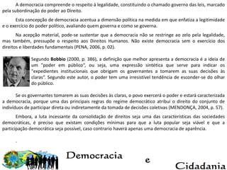 A democracia compreende o respeito à legalidade, constituindo o chamado governo das leis, marcado
pela subordinação do poder ao Direito.
Esta concepção de democracia acentua a dimensão política na medida em que enfatiza a legitimidade
e o exercício do poder político, avaliando quem governa e como se governa.
Na acepção material, pode-se sustentar que a democracia não se restringe ao zelo pela legalidade,
mas também, pressupõe o respeito aos Direitos Humanos. Não existe democracia sem o exercício dos
direitos e liberdades fundamentais (PENA, 2006, p. 02).
Segundo Bobbio (2000, p. 386), a definição que melhor apresenta a democracia é a ideia de
um "poder em público“, ou seja, uma expressão sintética que serve para indicar os
"expedientes institucionais que obrigam os governantes a tomarem as suas decisões às
claras“. Segundo este autor, o poder tem uma irresistível tendência de esconder-se do olhar
do público.
Se os governantes tomarem as suas decisões às claras, o povo exercerá o poder e estará caracterizada
a democracia, porque uma das principais regras do regime democrático atribui o direito do conjunto de
indivíduos de participar direta ou indiretamente da tomada de decisões coletivas (MENDONÇA, 2004, p. 57).
Embora, a luta incessante da consolidação de direitos seja uma das características das sociedades
democráticas, é preciso que existam condições mínimas para que a luta popular seja viável e que a
participação democrática seja possível, caso contrario haverá apenas uma democracia de aparência.
.
 
