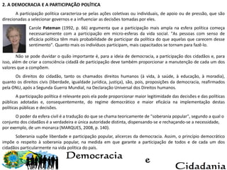 2. A DEMOCRACIA E A PARTICIPAÇÃO POLÍTICA
A participação política caracteriza-se pelas ações coletivas ou individuais, de apoio ou de pressão, que são
direcionadas a selecionar governos e a influenciar as decisões tomadas por eles.
Carole Pateman (1992, p. 66) argumenta que a participação mais ampla na esfera política começa
necessariamente com a participação em micro-esferas da vida social. "As pessoas com senso de
eficácia política têm mais probabilidade de participar da política do que aquelas que carecem desse
sentimento". Quanto mais os indivíduos participam, mais capacitados se tornam para fazê-lo.
Não se pode duvidar o quão importante é, para a ideia de democracia, a participação dos cidadãos e, para
isso, além de criar a consciência cidadã de participação deve também proporcionar a manutenção de cada um dos
valores que a compõem.
Os direitos do cidadão, tanto os chamados direitos humanos (à vida, à saúde, à educação, à moradia),
quanto os direitos civis (liberdade, igualdade jurídica, justiça), são, pois, proposições da democracia, reafirmados
pela ONU, após a Segunda Guerra Mundial, na Declaração Universal dos Direitos humanos.
A participação política é relevante pois ela pode proporcionar maior legitimidade das decisões e das políticas
públicas adotadas e, consequentemente, do regime democrático e maior eficácia na implementação destas
políticas públicas e decisões.
O poder da esfera civil é a tradução do que se chama teoricamente de "soberania popular", segundo a qual o
conjunto dos cidadãos é a verdadeira e única autoridade distinta, dispensando-se e rechaçando-se a necessidade,
por exemplo, de um monarca (MARQUES, 2008, p. 140).
Soberania supõe liberdade e participação popular, alicerces da democracia. Assim, o princípio democrático
impõe o respeito à soberania popular, na medida em que garante a participação de todos e de cada um dos
cidadãos particularmente na vida política do país.
 