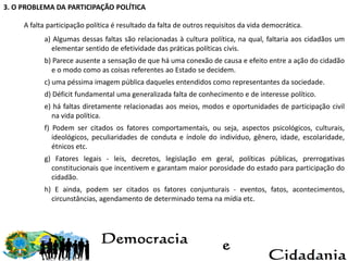 3. O PROBLEMA DA PARTICIPAÇÃO POLÍTICA
A falta participação política é resultado da falta de outros requisitos da vida democrática.
a) Algumas dessas faltas são relacionadas à cultura política, na qual, faltaria aos cidadãos um
elementar sentido de efetividade das práticas políticas civis.
b) Parece ausente a sensação de que há uma conexão de causa e efeito entre a ação do cidadão
e o modo como as coisas referentes ao Estado se decidem.
c) uma péssima imagem pública daqueles entendidos como representantes da sociedade.
d) Déficit fundamental uma generalizada falta de conhecimento e de interesse político.
e) há faltas diretamente relacionadas aos meios, modos e oportunidades de participação civil
na vida política.
f) Podem ser citados os fatores comportamentais, ou seja, aspectos psicológicos, culturais,
ideológicos, peculiaridades de conduta e índole do indivíduo, gênero, idade, escolaridade,
étnicos etc.
g) Fatores legais - leis, decretos, legislação em geral, políticas públicas, prerrogativas
constitucionais que incentivem e garantam maior porosidade do estado para participação do
cidadão.
h) E ainda, podem ser citados os fatores conjunturais - eventos, fatos, acontecimentos,
circunstâncias, agendamento de determinado tema na mídia etc.
 