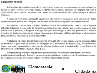 4. CIDADANIA POLÍTICA
A cidadania está associada à questão do exercício do poder, dos mecanismos de representação e dos
direitos e, com o advento do Estado-nação, às identidades nacionais, associada aos espaços nacionais e
condicionada pelas culturas nacionais, com todos os condicionalismos dos vários espaços e tempos
históricos.
A cidadania é um status concedido aqueles que são membros integrais de uma comunidade. Todos
aqueles que possuem o status são iguais com respeito aos direitos e obrigações pertinentes ao status.
Sob o prisma constitucional, a palavra cidadania recebe de Orlando Soares (1999, p. 180) a seguinte
definição: Cidadania é o conjunto de condições jurídicas da pessoa natural, que se acha no gozo de seus
direitos civis e políticos, outorgados e assegurados pela Constituição e pelas leis pertinentes à matéria
(exercício do direito de voto e de ser votado; desempenho de funções públicas; atividades profissionais em
geral, comerciais, empresariais, e assim por diante).
A cidadania, no Estado democrático de direito, efetivada, oferece aos cidadãos, como iguais condições
de existência, o gozo atual de direitos e a obrigação do cumprimento de deveres, que, resumidamente,
podem ser assim apresentados: exercício de direitos fundamentais e participação; e, os deveres de
colaboração e solidariedade (ROZICKI, 2001, p. 01).
A cidadania hoje concebida requer maior participação dos indivíduos que compõem a cidade nas
atividades do próprio Estado. Pois este, para mostrar aos cidadãos os reais interesses dos diferentes grupos
da sociedade, precisa da presença de todos os membros da sociedade política.
 