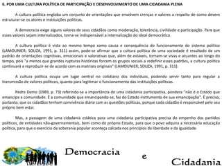6. POR UMA CULTURA POLÍTICA DE PARTICIPAÇÃO E DESENVOLVIMENTO DE UMA CIDADANIA PLENA
A cultura política engloba um conjunto de orientações que envolvem crenças e valores a respeito de como devem
estruturar-se os atores e instituições políticas.
A democracia exige alguns valores de seus cidadãos como moderação, tolerância, civilidade e participação. Para que
esses valores sejam internalizados, torna-se indispensável a internalização do ideal democrático.
A cultura política é vista ao mesmo tempo como causa e consequência do funcionamento do sistema político
(LAMOUNIER; SOUZA, 1991, p. 311) assim, pode-se afirmar que a cultura política de uma sociedade é resultado de um
padrão de orientações cognitivas, emocionais e valorativas que, além de estáveis, tornam-se vivas e atuantes ao longo do
tempo, pois "a menos que grandes rupturas históricas forcem os grupos sociais a redefinir esses padrões, a cultura política
continuará a reproduzir-se de acordo com as matrizes originais" (LAMOUNIER; SOUZA, 1991, p. 311).
A cultura política ocupa um lugar central no cotidiano dos indivíduos, podendo servir tanto para regular a
transmissão de valores políticos, quanto para legitimar o funcionamento das instituições políticas.
Pedro Demo (1989, p. 73) referindo-se a importância de uma cidadania participativa, pondera "não é o Estado que
emancipa a comunidade. É a comunidade que emancipando-se, faz do Estado instrumento de sua emancipação". É preciso,
portanto, que os cidadãos tenham convivência diária com as questões políticas, porque cada cidadão é responsável pelo seu
próprio bem estar.
Mas, a passagem de uma cidadania estática para uma cidadania participativa precisa do empenho dos partidos
políticos, de entidades não-governamentais, bem como do próprio Estado, para que o povo adquira a necessária educação
política, para que o exercício da soberania popular aconteça calcada nos princípios da liberdade e da igualdade.
 