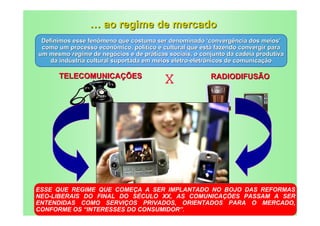… ao regime de mercado
 Definimos esse fenômeno que costuma ser denominado ‘convergência dos meios’
 como um processo econômico, político e cultural que está fazendo convergir para
um mesmo regime de negócios e de práticas sociais, o conjunto da cadeia produtiva
    da indústria cultural suportada em meios eletro-eletrônicos de comunicação

      TELECOMUNICAÇÕES
                                         X              RADIODIFUSÃO




ESSE QUE REGIME QUE COMEÇA A SER IMPLANTADO NO BOJO DAS REFORMAS
NEO-LIBERAIS DO FINAL DO SÉCULO XX, AS COMUNICAÇÕES PASSAM A SER
ENTENDIDAS COMO SERVIÇOS PRIVADOS, ORIENTADOS PARA O MERCADO,
CONFORME OS “INTERESSES DO CONSUMIDOR”.
 