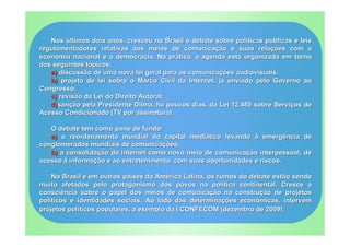 Nos últimos dois anos, cresceu no Brasil o debate sobre políticas públicas e leis
regulamentadores relativas aos meios de comunicação e suas relações com a
economia nacional e a democracia. Na prática, a agenda está organizada em torno
dos seguintes tópicos;
   a) discussão de uma nova lei geral para as comunicações audiovisuais;
   b) projeto de lei sobre o Marco Civil da Internet, já enviado pelo Governo ao
Congresso;
   c) revisão da Lei do Direito Autoral;
   d)sanção pela Presidente Dilma, há poucos dias, da Lei 12.485 sobre Serviços de
Acesso Condicionado (TV por assinatura).

   O debate tem como pano de fundo:
   a) o reordenamento mundial do capital mediático levando à emergência de
conglomerados mundiais de comunicações;
   b) a consolidação da internet como novo meio de comunicação interpessoal, de
acesso à informação e ao entretenimento, com suas oportunidades e riscos.

    No Brasil e em outros países da América Latina, os rumos do debate estão sendo
muito afetados pelo protagonismo dos povos na política continental. Cresce a
consciência sobre o papel dos meios de comunicação na construção de projetos
políticos e identidades sociais. Ao lado das determinações econômicas, intervém
projetos políticos populares, a exemplo da I CONFECOM (dezembro de 2009).
 