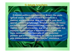 O debate brasileiro



  O debate político-regulatório no Brasil, não pode
ignorar essas novas realidades econômicas e,
mesmo, sócio-culturais. Mas não pode e nem deve
apenas conformar-se a elas. Amplos setores da nossa
sociedade estão mobilizados pela construção de um
regime, nas comunicações, que sirva à ampliação dos
espaços democráticos e imponha freios (cada vez
mais necessários) ao mercado. E não podemos
permitir que a rica diversidade da cultura brasileira
seja pasteurizada pela “globalização” mediática.
 