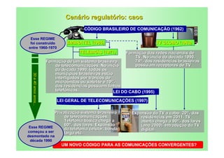 Cenário regulatório: caos
                                           CÓDIGO BRASILEIRO DE COMUNICAÇÃO (1962)

 Esse REGIME
 foi construído                   EMBRATEL (1965)                              TV GLOBO (1963)
entre 1960-1970
                                        TELEBRÁS (1971)       Formação das redes nacionais de
                                                                  TV. No início da década 1990,
                         Formação de um sistema brasileiro        74% das residências brasileiras
                             de telecomunicações. No início       possuíam receptores de TV
                             da década 1990, todos os
                             municípios brasileiros estão
  30 a 40 anos anos...
  30 a 40 anos anos...




                             interligados por troncos de
                             microondas ou satélite e 19%
                             das residências possuem linhas
                             telefônicas.                 LEI DO CABO (1995)

                              LEI GERAL DE TELECOMUNICAÇÕES (1997)

              Privatização sistema brasileiro                    Expansão da TV a cabo: 20% das
                   de telecomunicações.                              residências em 2011. TV
                   Telefonia básica chega a                          aberta chega a 90% dos lares
                   60% dos lares. Expansão                           (ano 2000). Introdução da TV
Esse REGIME        da telefonia celular, banda
começou a ser
                                                                     digital.
                   larga etc.
desmontado na
 década 1990
                                UM NOVO CÓDIGO PARA AS COMUNICAÇÕES CONVERGENTES?
 