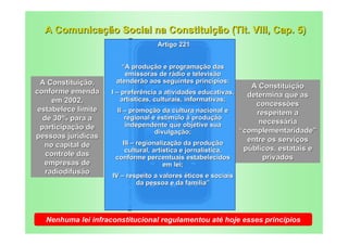 A Comunicação Social na Constituição (Tit. VIII, Cap. 5)




                          http://www.effective-time-management-strategies.com/images/smartphones.jpg
                                                                                                       Artigo 221


                        “A produção e programação das
                         emissoras de rádio e televisão
  A Constituição,     atenderão aos seguintes princípios:
                                                                   A Constituição
conforme emenda      I – preferência a atividades educativas,     determina que as
      em 2002,           artísticas, culturais, informativas;
                                                                    concessões
 estabelece limite      II – promoção da cultura nacional e         respeitem a
   de 30% para a            regional e estímulo à produção
                            independente que objetive sua            necessária
  participação de                                               “complementaridade”
                                       divulgação;
pessoas jurídicas                                                 entre os serviços
   no capital de           III – regionalização da produção
                            cultural, artística e jornalística,  públicos, estatais e
    controle das       conforme percentuais estabelecidos             privados
   empresas de                                                                                          em lei;
    radiodifusão
                     IV – respeito a valores éticos e sociais
                             da pessoa e da família”




  Nenhuma lei infraconstitucional regulamentou até hoje esses princípios
 