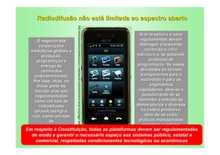 Radiodifusão não está limitada ao espectro aberto




                      http://www.effective-time-management-strategies.com/images/smartphones.jpg
                                                   A lei brasileira e seus
      O negócio das                                regulamentos devem
       corporações                                 distinguir claramente
  mediáticas globais é                               conteúdo e infra-
        produção,                                estrutura e, se possível,
      programação e                                     produção de
        entrega de                               programação. Se essas
        conteúdos                                  atividades se tornam
    (entretenimento).                              transparentes para a
   Por isso, aliás, na                              sociedade e para os
      maior parte do                                     organismos
     mundo, elas são                              reguladores, abre-se a
     regulamentadas                                 possibilidade de se
    como um tipo de                               fomentar a entrada de
       radiodifusão                             atores plurais e diversos
    (broadcasting) e,                              na cadeia produtiva,
  não, como um tipo                                  além de se coibir
            de                                    práticas monopolistas
   telecomunicações                                 inerentes a cadeias
Em respeito à Constituição, todas as plataformas devem ser regulamentadas
                                                       verticalizadas.
  de modo a garantir o necessário espaço aos sistemas público, estatal e
   comercial, respeitadas condicionantes tecnológicas ou econômicas
 