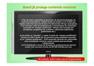 16


   Brasil já protege conteúdo nacional


  A fim de impor restrições ao processo de desnacionalização do
  audiovisual brasileiro, o Brasil acaba de adotar a Lei 12.485 que
dispõe sobre Serviços de Acesso Condicionado (TV por assinatura).
 A lei introduz cotas de programação e transmissão de conteúdos
    nacionais no “espaço qualificado” (tempo não ocupado por
    jornalismo, programas de auditório, coberturas esportivas,
                          publicidade etc.).

a) em todos os “pacotes”, a cada 3 canais de “espaço qualificado”,
 haverá um (até o limite de 12) exclusivo para produção nacional;
b) no “espaço qualificado”, 3h30 semanais deverão ser reservadas
      para a produção nacional, sendo metade para produção
                            independente.
  c) Foi fortalecido o fundo de fomento ao audiovisual que deverá
      contar com recursos firmes de R$ 300 milhões por ano.




                     No entanto, esta é mais uma lei fragmentária…
                                                              26
 