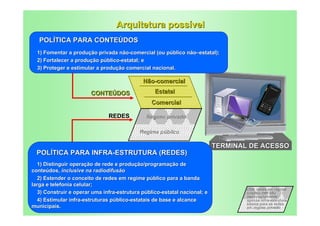 Arquitetura possível
   POLÍTICA PARA CONTEÚDOS
  1) Fomentar a produção privada não-comercial (ou público não–estatal);
  2) Fortalecer a produção público-estatal; e
  3) Proteger e estimular a produção comercial nacional.

                                            Não-comercial
                       CONTEÚDOS                 Estatal
                                                Comercial

                               REDES          Regime privado

                                           Regime público

                                                                          TERMINAL DE ACESSO
  POLÍTICA PARA INFRA-ESTRUTURA (REDES)
  1) Distinguir operação de rede e produção/programação de
conteúdos, inclusive na radiodifusão
  2) Estender o conceito de redes em regime público para a banda
larga e telefonia celular;
                                                                                  Obs: redes em regime
  3) Construir e operar uma infra-estrutura público-estatal nacional; e           público não são
                                                                                  necessariamente
  4) Estimular infra-estruturas público-estatais de base e alcance                apenas infra-estrutura
                                                                                  básica para as redes
municipais.                                                                       em regime privado
 