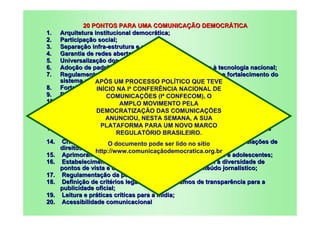 20 PONTOS PARA UMA COMUNICAÇÃO DEMOCRÁTICA
1.    Arquitetura institucional democrática;
2.    Participação social;
3.    Separação infra-estrutura e conteúdo;
4.    Garantia de redes abertas e neutras;
5.    Universalização dos serviços essenciais;
6.    Adoção de padrões abertos e interoperáveis e apoio à tecnologia nacional;
7.    Regulamentação da complementariedade dos sistemas e fortalecimento do
      sistema público deUM PROCESSO POLÍTICO QUE TEVE
                   APÓS comunicação;
8.    Fortalecimento das NA Iª CONFERÊNCIA árias;
                   INÍCIO rádios e TVs comunitNACIONAL DE
9.    Democracia, transparência e pluralidade de outorgas;
                       COMUNICAÇÕES (Iª CONFECOM), O
10.   Limite à concentração nas comunicações;
                            AMPLO MOVIMENTO PELA
11.   Proibição de outorgas para políticos; COMUNICAÇÕES
                   DEMOCRATIZAÇÃO DAS
12.   Garantia de produção e veiculação nacional, regional e estímulo à
                       ANUNCIOU, NESTA SEMANA, A SUA
      programação independente;
13.   Promoção daPLATAFORMA PARA UM NOVO MARCO sexual, de classes
                     diversidade étnico-racial, de orientação
      sociais e de crença; REGULATÓRIO BRASILEIRO.
14.   Criação de mecanismos de responsabilização das mídias por violações de
                        O documento pode ser lido no sítio
      direitos humanos;
                   http://www.comunicaçãodemocratica.org.br
15.   Aprimoramento de mecanismos de proteção às crianças e adolescentes;
16.   Estabelecimento de normas e códigos que objetivem a diversidade de
      pontos de vista e o tratamento equilibrado do conteúdo jornalístico;
17.   Regulamentação da publicidade;
18.   Definição de critérios legais e de mecanismos de transparência para a
      publicidade oficial;
19.   Leitura e práticas críticas para a mídia;
20.   Acessibilidade comunicacional
 