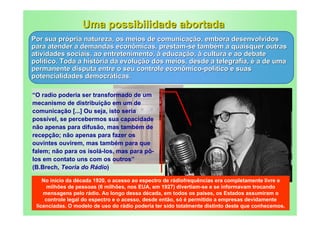Uma possibilidade abortada
Por sua própria natureza, os meios de comunicação, embora desenvolvidos
para atender a demandas econômicas, prestam-se também a quaisquer outras
atividades sociais, ao entretenimento, à educação, à cultura e ao debate
político. Toda a história da evolução dos meios, desde a telegrafia, é a de uma
permanente disputa entre o seu controle econômico-político e suas
potencialidades democráticas.

“O radio poderia ser transformado de um
mecanismo de distribuição em um de
comunicação [...] Ou seja, isto seria
possível, se percebermos sua capacidade
não apenas para difusão, mas também de
recepção; não apenas para fazer os
ouvintes ouvirem, mas também para que
falem; não para os isolá-los, mas para pô-
los em contato uns com os outros”
(B.Brech, Teoria do Rádio)
                                                  http://4.bp.blogspot.com/-
                                                  aoG42HLFEtI/TXd0A2Lr5OI/AAAAAAAATn0/4BoC3vMpMK8/s400/bert
    No início da década 1920, o acesso ao espectro
                                                 de rádiofrequências era completamente livre e
                                                  olt-brecht-1947.jpg
      milhões de pessoas (6 milhões, nos EUA, em 1927) divertiam-se e se informavam trocando
    mensagens pelo rádio. Ao longo dessa década, em todos os países, os Estados assumiram o
     controle legal do espectro e o acesso, desde então, só é permitido a empresas devidamente
 licenciadas. O modelo de uso do rádio poderia ter sido totalmente distinto deste que conhecemos.
 