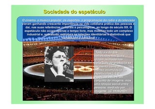Sociedade do espetáculo
O cinema, a música popular, os esportes, a programação do rádio e da televisão
vieram ganhando crescente importância na vida cotidiana prática das pessoas e,
   daí, nas suas referências culturais e psicológicas, ao longo do século XX. O
  espetáculo não ocupa apenas o tempo livre, mas mobiliza todo um complexo
    industrial e, sobretudo, estrutura as relações identitárias e distintivas que
                              constituem o consumo.



                                                   “Toda a vida das
                                                   sociedades nas quais
                                                   reinam as modernas
                                                   condições de produção se
                                                   apresenta como uma
                                                   imensa acumulação de
                                                   espetáculos [...] O
                                                   espetáculo não é um
                                                   conjunto de imagens, mas
                                                   uma relação social entre
                                                   pessoas, mediada por
                                                   imagens” (G. DÉBORD)
 