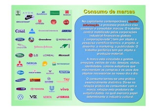 Consumo de marcas
 No capitalismo contemporâneo (capital-
 informação),o processo produtivo visa
construir e consolidar marcas. O trabalho
  central mobilizado pelas corporações
      industrial-financeiras globais
  (“corporação-rede”) tem por objeto a
 pesquisa científico-técnica, o projeto, o
 desenho, o marketing, a publicidade. O
   trabalho periférico tem por objeto a
            produção material.
    A marca está vinculada a gostos,
emoções, estilos de vida, desejos, status,
   identidades, valores subjetivos que
 movimentam as compras e os usos dos
 objetos necessários ao nosso dia a dia.
   O consumo tornou-se uma prática
  essencialmente distintiva. Dá-se na
 relação prática do consumidor com a
   marca, relação esta produtora de
 subjetividades, na qual exercerá papel
   determinante a indústria cultural.
 
