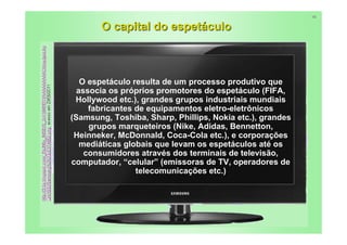 16


       O capital do espetáculo



   O espetáculo resulta de um processo produtivo que
  associa os próprios promotores do espetáculo (FIFA,
 Hollywood etc.), grandes grupos industriais mundiais
     fabricantes de equipamentos eletro-eletrônicos
(Samsung, Toshiba, Sharp, Phillips, Nokia etc.), grandes
     grupos marqueteiros (Nike, Adidas, Bennetton,
 Heinneker, McDonnald, Coca-Cola etc.), e corporações
   mediáticas globais que levam os espetáculos até os
    consumidores através dos terminais de televisão,
computador, “celular” (emissoras de TV, operadores de
                 telecomunicações etc.)




                                                           9
 