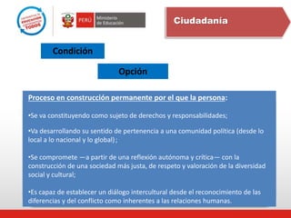 Ciudadanía
Condición
Opción
Proceso en construcción permanente por el que la persona:
•Se va constituyendo como sujeto de derechos y responsabilidades;
•Va desarrollando su sentido de pertenencia a una comunidad política (desde lo
local a lo nacional y lo global);
•Se compromete —a partir de una reflexión autónoma y crítica— con la
construcción de una sociedad más justa, de respeto y valoración de la diversidad
social y cultural;
•Es capaz de establecer un diálogo intercultural desde el reconocimiento de las
diferencias y del conflicto como inherentes a las relaciones humanas.
 