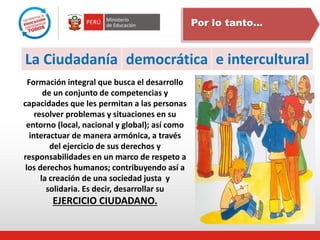 democrática e intercultural
La Ciudadanía
Por lo tanto…
Formación integral que busca el desarrollo
de un conjunto de competencias y
capacidades que les permitan a las personas
resolver problemas y situaciones en su
entorno (local, nacional y global); así como
interactuar de manera armónica, a través
del ejercicio de sus derechos y
responsabilidades en un marco de respeto a
los derechos humanos; contribuyendo así a
la creación de una sociedad justa y
solidaria. Es decir, desarrollar su
EJERCICIO CIUDADANO.
 