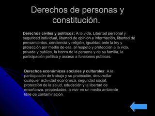 Derechos de personas yDerechos de personas y
constitución.constitución.
Derechos civiles y políticos: A la vida, Libertad personal y
seguridad individual, libertad de opinión e información, libertad de
pensamientos, conciencia y religión, igualdad ante la ley y
protección por medio de ella, al respeto y protección a la vida,
privada y publica, la honra de la persona y de su familia, la
participación política y acceso a funciones publicas.
Derechos económicos sociales y culturales: A la
participación de trabajo y su protección, desarrollar
cualquier actividad económica, seguridad social,
protección de la salud, educación y la libertad de
enseñanza, propiedades, a vivir en un medio ambiente
libre de contaminación
 