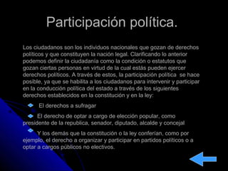 Participación política.Participación política.
Los ciudadanos son los individuos nacionales que gozan de derechos
políticos y que constituyen la nación legal. Clarificando lo anterior
podemos definir la ciudadanía como la condición o estatutos que
gozan ciertas personas en virtud de la cual estás pueden ejercer
derechos políticos. A través de estos, la participación política se hace
posible, ya que se habilita a los ciudadanos para intervenir y participar
en la conducción política del estado a través de los siguientes
derechos establecidos en la constitución y en la ley:
El derechos a sufragar
El derecho de optar a cargo de elección popular, como
presidente de la republica, senador, diputado, alcalde y concejal
Y los demás que la constitución o la ley conferían, como por
ejemplo, el derecho a organizar y participar en partidos políticos o a
optar a cargos públicos no electivos.
 