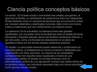 Ciencia política conceptos básicosCiencia política conceptos básicos
La nación: Es la base social o comunidad mas amplia, que genera, al
igual que la familia, un sentimiento de pertenencia entre sus integrantes.
Puede definirse como un conjunto de personas que se encuentra unidas
por vínculos materiales y espirituales comunes, tales como una misma
cultura y tradiciones que van conformando una historia común.
La soberanía: En la actualidad, la soberanía tiene dos grandes
significados: por una parte como la facultad que tiene el estado de tomar
decisiones y hacerlas ejecutar dentro del territorio (soberanía interna) y
por otra parte, como a la facultad de relacionarse en un plano de
igualdad jurídica con los demás estados (soberanía externa).
El estado: La comunidad nacional puede trasformar y conformarse en
sociedad política, al establecerse en forma consiente y deliberada una
organización con fines comunes. La mayoría de las sociedades
conteporeneas han resuelto estas inquietudes a través de una
organización estatal. El estado se concibe entonces como la
personificación jurídica de una agrupación humano que habita dentro de
un territorio común, con individuos asociados bajo una misma autoridad y
un fin que los vincule a todos.
 