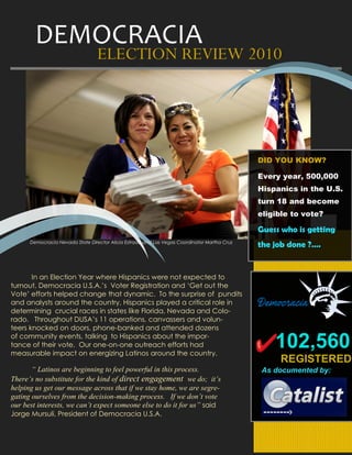 DEMOCRACIA
                                  ELECTION REVIEW 2010




                 Image here                                                                   DID YOU KNOW?

                                                                                              Every year, 500,000
                                                                                              Hispanics in the U.S.
                                                                                              turn 18 and become
                                                                                              eligible to vote?

                                                                                              Guess who is getting
      Democracia Nevada State Director Alicia Estrada and Las Vegas Coordinator Martha Cruz
                                                                                              the job done ?….


       In an Election Year where Hispanics were not expected to
turnout, Democracia U.S.A.’s Voter Registration and ‘Get out the
Vote’ efforts helped change that dynamic. To the surprise of pundits
and analysts around the country, Hispanics played a critical role in
determining crucial races in states like Florida, Nevada and Colo-
rado. Throughout DUSA’s 11 operations, canvassers and volun-
teers knocked on doors, phone-banked and attended dozens
of community events, talking to Hispanics about the impor-
tance of their vote. Our one-on-one outreach efforts had
measurable impact on energizing Latinos around the country.
                                                                                                  102,560
                                                                                                   REGISTERED
       “ Latinos are beginning to feel powerful in this process.                              As documented by:
There’s no substitute for the kind of direct engagement we do; it’s
helping us get our message across that if we stay home, we are segre-
gating ourselves from the decision-making process. If we don’t vote
our best interests, we can’t expect someone else to do it for us” said
Jorge Mursuli, President of Democracia U.S.A.
 
