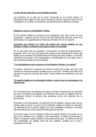 La idea de los derechos en los Estados Unidos
Los derechos es la idea de la virtud introducida en el mundo político, la
democracia hace llegar la idea de los derechos políticos hasta el menor de los
ciudadanos. El pueblo ha concebido una alta idea de los derechos políticos.
Respeto a la ley en los Estados Unidos
El los Estados Unidos la confianza en la legislación que rige el país es muy
importante, significa que los ricos son los que desconfían de la ley, pues en la
democracia no se garantizan los intereses de todos sino de la mayoría.
Actividad que domina en todas las partes del cuerpo político en los
Estados Unidos e influencia que ejerce sobre la sociedad
En un país libre todo es actividad y movimiento, se trata de mejoramiento y
progreso. Allí no es una sola parte del pueblo la que emprende la mejora del
estado de la sociedad. El pueblo entero se encarga de este cuidado: no se trata
solamente de proveer a las necesidades y comodidades de una clase, sino a
las de todas las clases al mismo tiempo.
“La ominipotencia de la mayoría en los Estados Unidos y su efecto”
El imperio moral de la mayoría se funda en parte en la idea que hay más
cordura en muchos hombres reunidos que en uno solo. También se funda en el
principio de que los intereses del mayor número deben ser preferidos a los del
menor.
El espíritu legista en los Estados Unidos y cómo sirve de contrapeso a la
democracia
En el momento que se estudian las leyes se puede observar que la autoridad
que han concedido a los legistas y la influencia que se les ha dejado tomar en
el gobierno forman la barrera más poderosa contra los extravíos de la
democracia.
El pueblo, en la democracia, no desconfía de los legistas, porque sabe que su
interés está en servir su causa. En los Estados Unidos es donde se descubre
sin dificultad cómo el espíritu legista, por sus cualidades y defectos, es propio
para neutralizar los vicios inherentes del gobierno popular.
El hombre negro de los Estados Unidos ha perdido hasta el recuerdo de su
país, se a olvidado de su religión y sus costumbres. Al dejar de pertenecer a
África, no adquirió ningún derecho a los bienes de Europa; se detuvo entre las
dos sociedades: se aislado entre los dos pueblos, vendido por el uno y
repudiado por el otro.
 