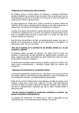 “Influencia de la democracia sobre la familia”
En Estados Unidos, el padre ejerce sin oposición, la dictadura doméstica,
porque la debilidad de sus hijos la hace necesaria. Pero se podría decir que no
hay adolescencia, pues en el momento en que el joven se acerca a la edad viril
empieza por si mismo a abrirse camino.
El padre descubre los límites de su poder y cuando es el tiempo abdica sin
dificultad. El hijo prevé anticipadamente el tiempo en que debe dirigirse por su
propia razón y se adueña de su libertad sin precipitación ni esfuerzo.
El padre de la familia democrática no ejerce más poder que el que se concede
a la ternura y experiencia de un anciano. Sus órdenes se desconocerán quizá,
pero sus consejos tienen siempre un gran poder y al menos sus hijos se le
acercan siempre con confianza.
Bajo las leyes democráticas, los hijos son perfectamente iguales; cosa que no
sucede en la aristocracia en donde se da la preferencia al primogénito. La
democracia, pues, une a los hermanos.
“Por qué el aspecto de la sociedad en los Estados Unidos es a la vez
monótono y agitado”
En Estados Unidos, las leyes, las fortunas y las ideas varían sin cesar. Sin
embargo, la observación de esta sociedad tan agitada parece monótona a la
larga, y después de haber contemplado por algún tiempo ese cuadro tan móvil,
el espectador concluye por fatigarse.
El aspecto de la sociedad norteamericana es agitado, porque los hombres y las
cosas varían constantemente, y monótono, porque todos los cambios son
semejantes
“Educación de las jóvenes en los Estados Unidos”
Las naciones protestantes, las jóvenes son más libres en sus acciones que en
los pueblos católicos. Las doctrinas del protestantismo están combinadas con
una constitución muy libre y un estado social muy democrático.
Antes de que la joven norteamericana haya llegado a la edad de casarse, se la
empieza a sacar poco a poco de la maternal.. Por ello, nadie debe figurarse
encontrar en ellas ese candor virginal de los deseos nacientes, pues hasta es
raro que la norteamericana, cualquiera que sea su edad, muestre timidez e
ignorancia pueril.
“De qué manera la igualdad de condiciones contribuye a mantener las
buenas costumbres en Norteamérica”
La igualdad de condiciones no produce por sí sola la regularidad de las
costumbres; pero no se puede durar que la facilita y la aumenta.
 