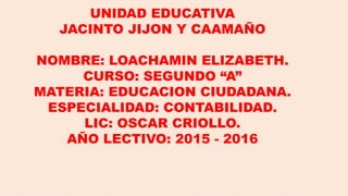 UNIDAD EDUCATIVA
JACINTO JIJON Y CAAMAÑO
NOMBRE: LOACHAMIN ELIZABETH.
CURSO: SEGUNDO “A”
MATERIA: EDUCACION CIUDADANA.
ESPECIALIDAD: CONTABILIDAD.
LIC: OSCAR CRIOLLO.
AÑO LECTIVO: 2015 - 2016
 