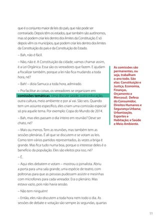 que é o conjunto maior de leis do país, que não pode ser
contrariado. Depois têm os estados, que também são autônomos,
mas só podem criar leis dentro dos limites da Constituição. E só
depois vêm os municípios, que podem criar leis dentro dos limites
da Constituição do país e da Constituição do Estado.
– Bah, não é fácil.
– Não, não é. A Constituição da cidade, vamos chamar assim,
é a Lei Orgânica. Essa são os vereadores que fazem. E ajudam        As comissões são
a fiscalizar também, porque a lei não fica mudando a toda           permanentes, ou
                                                                    seja, trabalham
hora, né?                                                           o ano todo. São
– Bah! – dizia Samuca a toda hora, admirado.                        elas: Constituição e
                                                                    Justiça, Economia,
– Pra facilitar as coisas, os vereadores se organizam em            Finanças,
                                                                    Orçamento e
comissões temáticas. Uma discute saúde, outra educação,             Mercosul; Defesa
outra cultura, meio ambiente e por aí vai. São seis. Quando         do Consumidor,
tem um assunto específico, eles criam uma comissão especial         Direitos Humanos e
                                                                    Segurança Urbana;
só pra aquele tema. Por exemplo: Copa do Mundo de 2014.             Urbanização,
                                                                    Esportes e
– Bah, mas eles passam o dia inteiro em reunião? Deve ser
                                                                    Habitação; e Saúde
chato, né?                                                          e Meio Ambiente.
– Mais ou menos. Tem as reuniões, mas também tem as
sessões plenárias. É ali que se discutem e se votam as leis.
Como tem vários partidos representados, às vezes a briga é
grande. Mas fica tudo numa boa, porque o interesse deles é o
benefício da população. Eles são eleitos pra isso, né?
– É.
– Aqui eles debatem e votam – mostrou o jornalista. Abriu
a porta para uma sala grande, uma espécie de teatro, com
poltronas para que as pessoas pudessem assistir e mesinhas
com microfones para cada vereador. Era o plenário. Mas
estava vazio, pois não havia sessão.
– Não tem ninguém!
– Então, eles não discutem a toda hora nem todo o dia. As
sessões de debate e votação são sempre às segundas, quartas

                                                                                           11
 